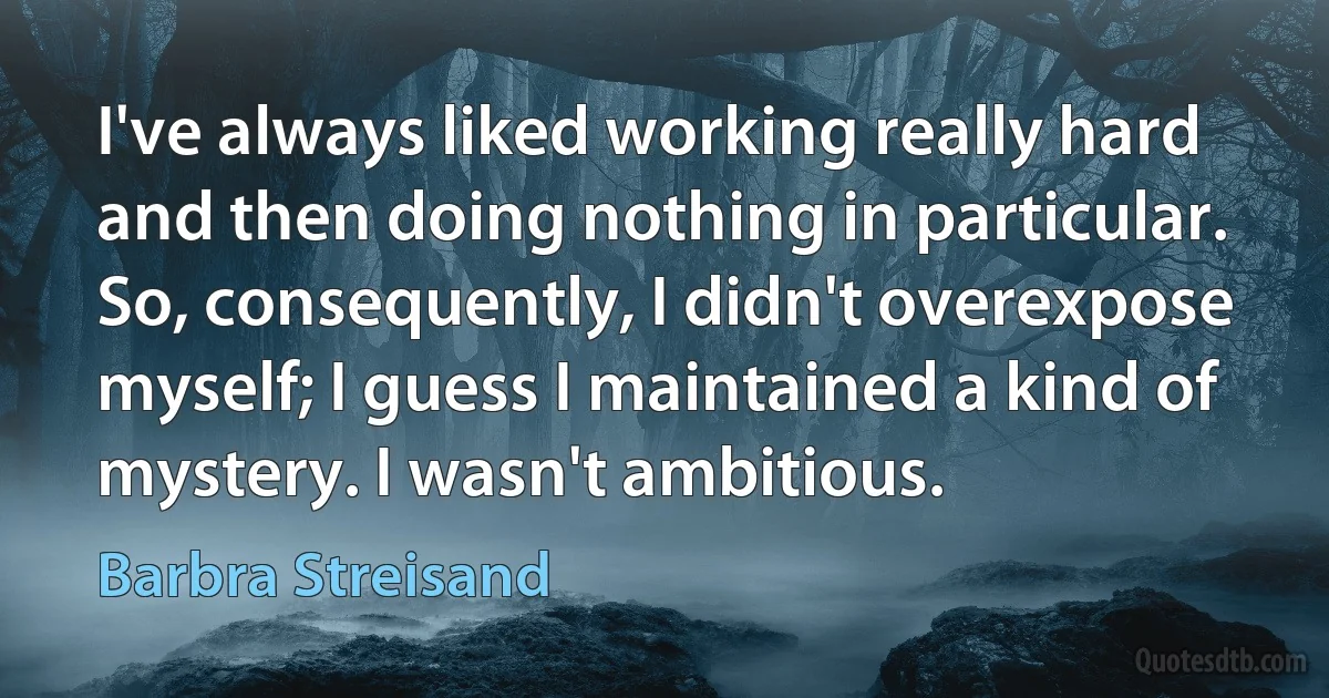 I've always liked working really hard and then doing nothing in particular. So, consequently, I didn't overexpose myself; I guess I maintained a kind of mystery. I wasn't ambitious. (Barbra Streisand)