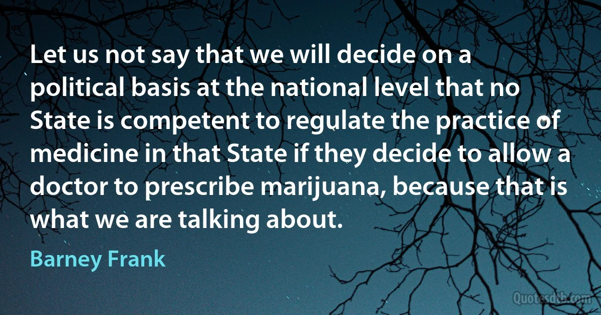 Let us not say that we will decide on a political basis at the national level that no State is competent to regulate the practice of medicine in that State if they decide to allow a doctor to prescribe marijuana, because that is what we are talking about. (Barney Frank)