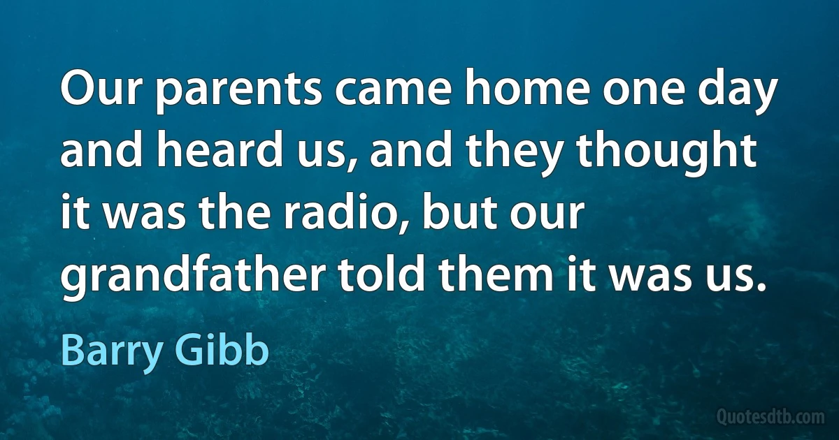 Our parents came home one day and heard us, and they thought it was the radio, but our grandfather told them it was us. (Barry Gibb)