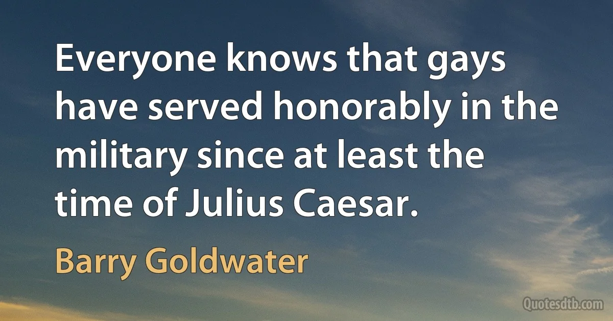 Everyone knows that gays have served honorably in the military since at least the time of Julius Caesar. (Barry Goldwater)