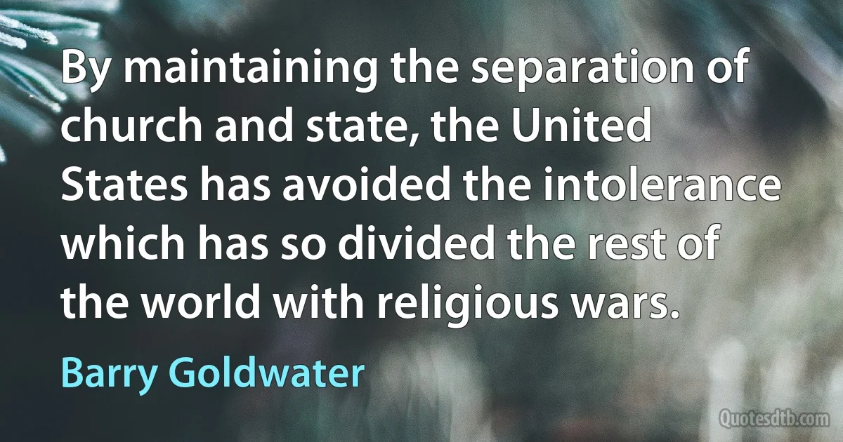 By maintaining the separation of church and state, the United States has avoided the intolerance which has so divided the rest of the world with religious wars. (Barry Goldwater)