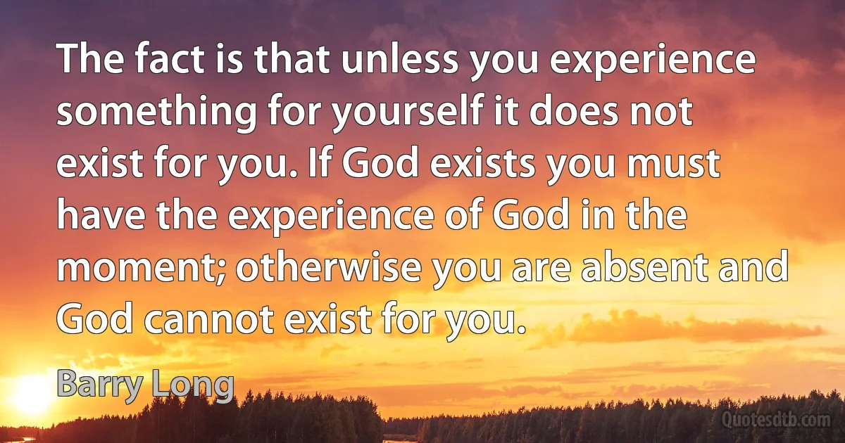 The fact is that unless you experience something for yourself it does not exist for you. If God exists you must have the experience of God in the moment; otherwise you are absent and God cannot exist for you. (Barry Long)