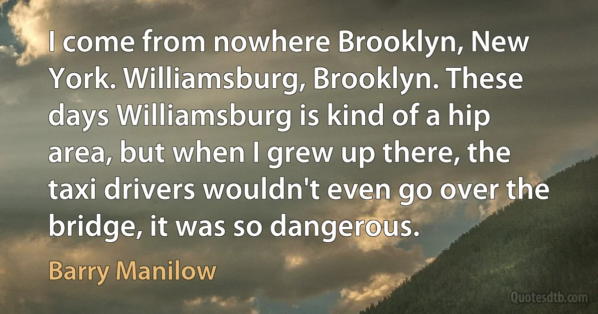 I come from nowhere Brooklyn, New York. Williamsburg, Brooklyn. These days Williamsburg is kind of a hip area, but when I grew up there, the taxi drivers wouldn't even go over the bridge, it was so dangerous. (Barry Manilow)