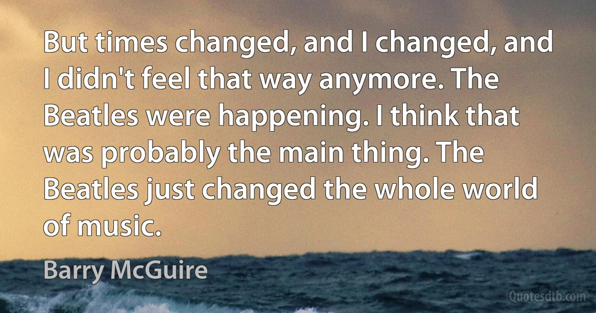 But times changed, and I changed, and I didn't feel that way anymore. The Beatles were happening. I think that was probably the main thing. The Beatles just changed the whole world of music. (Barry McGuire)