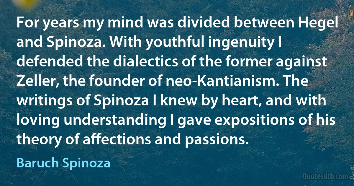 For years my mind was divided between Hegel and Spinoza. With youthful ingenuity I defended the dialectics of the former against Zeller, the founder of neo-Kantianism. The writings of Spinoza I knew by heart, and with loving understanding I gave expositions of his theory of affections and passions. (Baruch Spinoza)