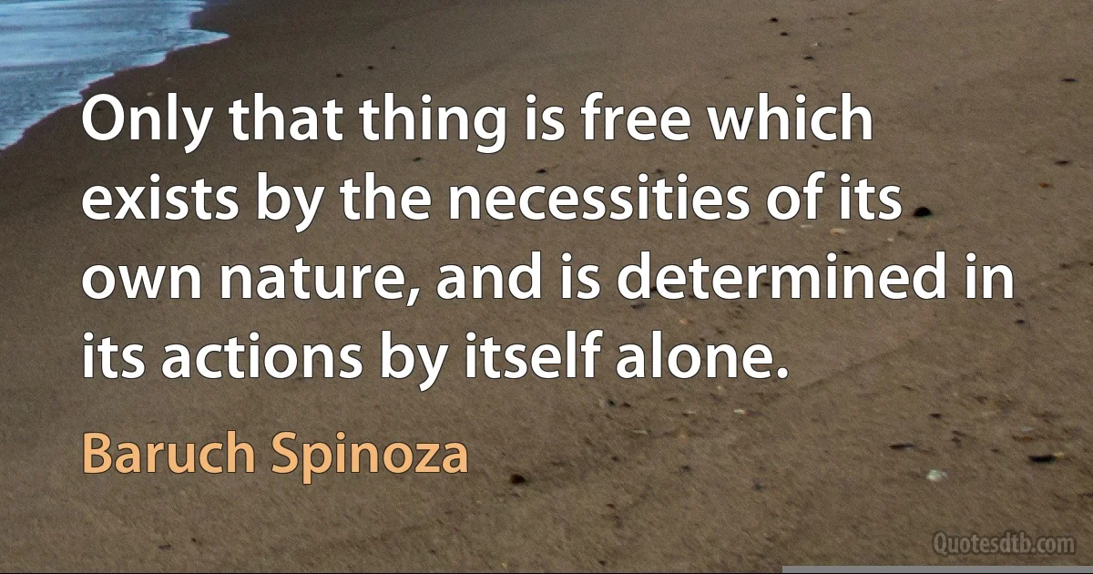 Only that thing is free which exists by the necessities of its own nature, and is determined in its actions by itself alone. (Baruch Spinoza)