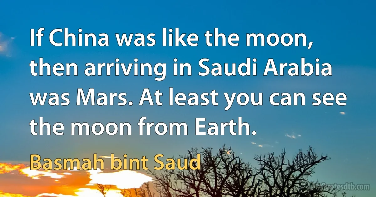 If China was like the moon, then arriving in Saudi Arabia was Mars. At least you can see the moon from Earth. (Basmah bint Saud)