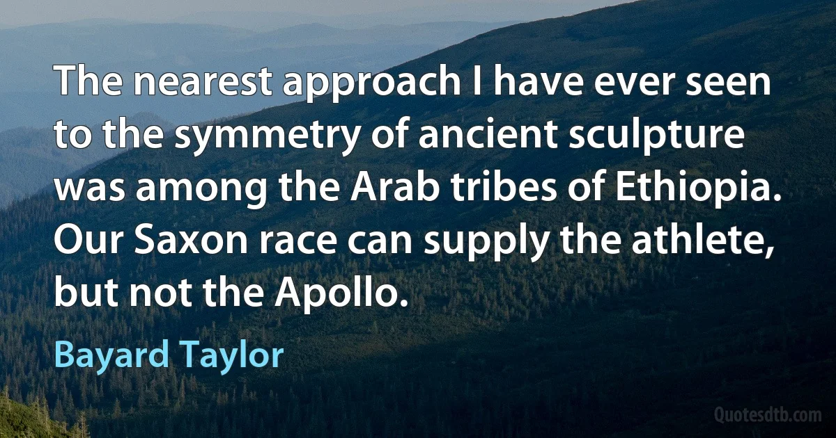 The nearest approach I have ever seen to the symmetry of ancient sculpture was among the Arab tribes of Ethiopia. Our Saxon race can supply the athlete, but not the Apollo. (Bayard Taylor)