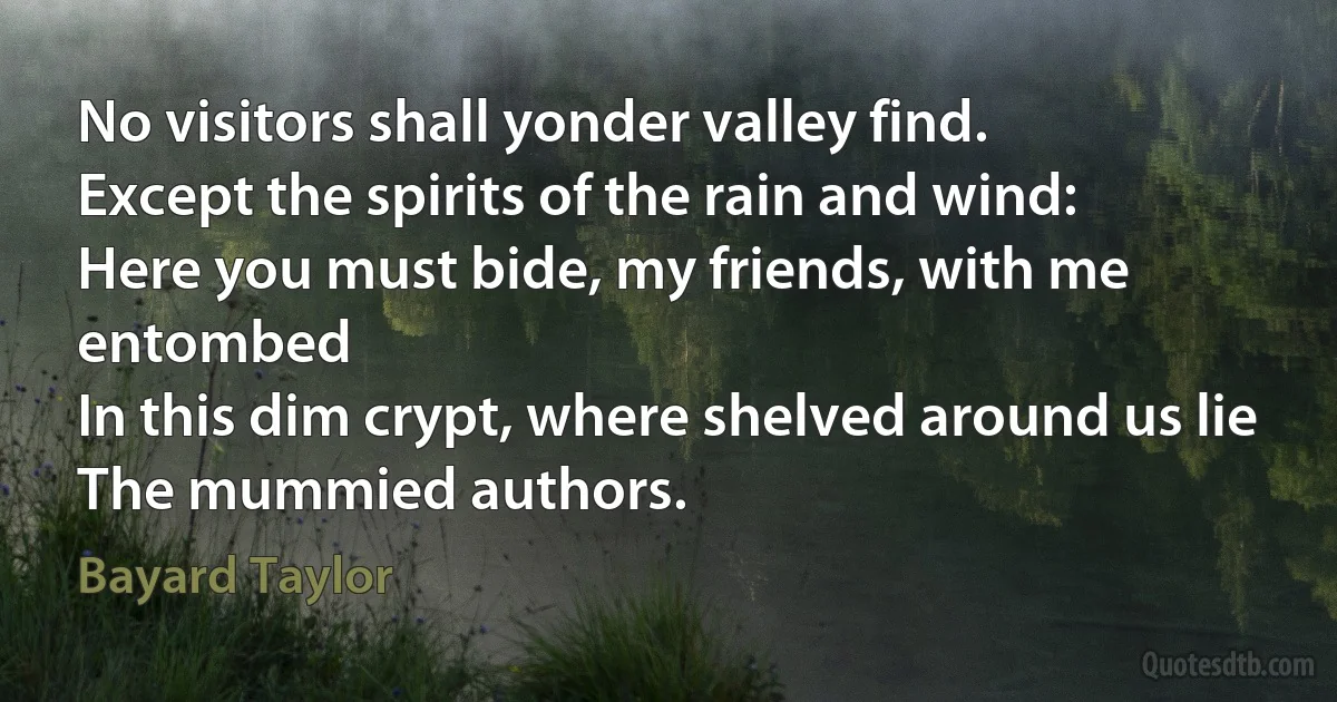 No visitors shall yonder valley find.
Except the spirits of the rain and wind:
Here you must bide, my friends, with me entombed
In this dim crypt, where shelved around us lie
The mummied authors. (Bayard Taylor)