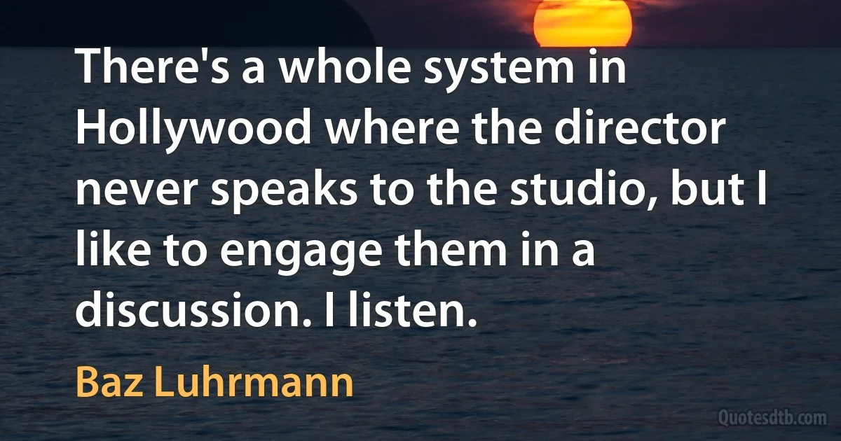 There's a whole system in Hollywood where the director never speaks to the studio, but I like to engage them in a discussion. I listen. (Baz Luhrmann)