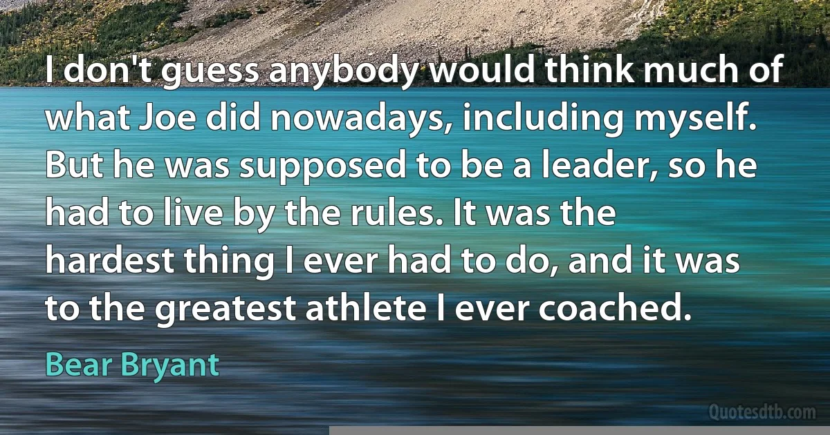 I don't guess anybody would think much of what Joe did nowadays, including myself. But he was supposed to be a leader, so he had to live by the rules. It was the hardest thing I ever had to do, and it was to the greatest athlete I ever coached. (Bear Bryant)