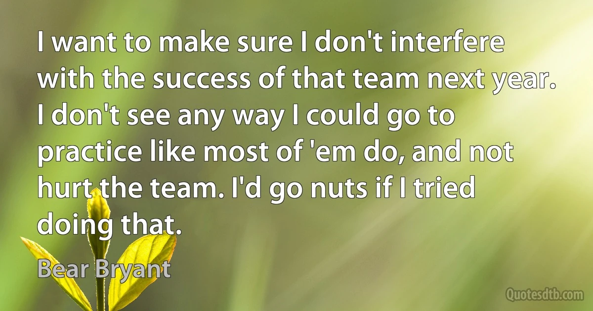 I want to make sure I don't interfere with the success of that team next year. I don't see any way I could go to practice like most of 'em do, and not hurt the team. I'd go nuts if I tried doing that. (Bear Bryant)