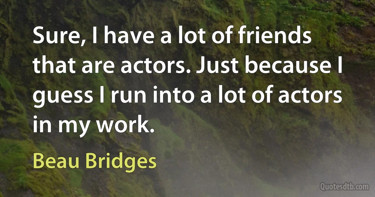 Sure, I have a lot of friends that are actors. Just because I guess I run into a lot of actors in my work. (Beau Bridges)