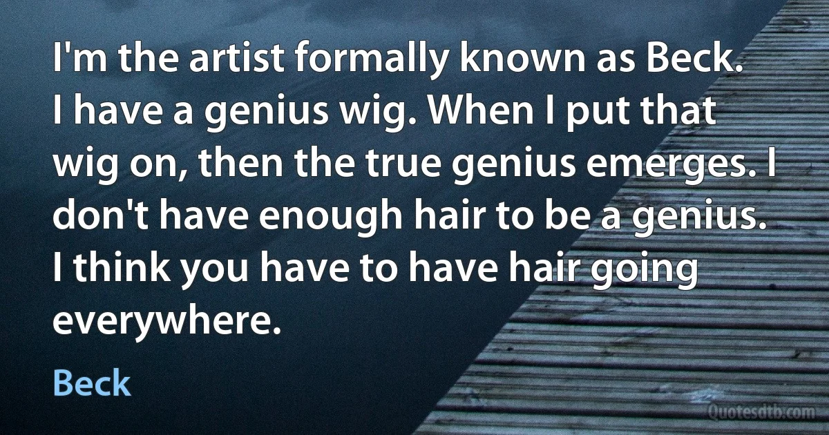 I'm the artist formally known as Beck. I have a genius wig. When I put that wig on, then the true genius emerges. I don't have enough hair to be a genius. I think you have to have hair going everywhere. (Beck)