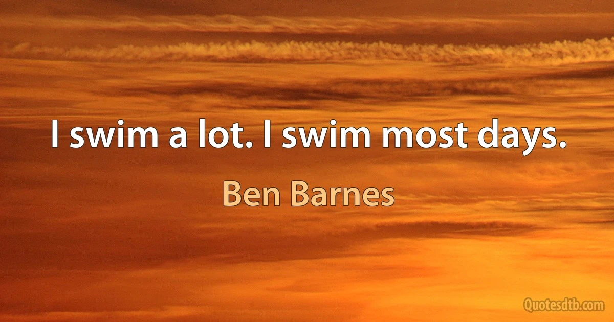 I swim a lot. I swim most days. (Ben Barnes)