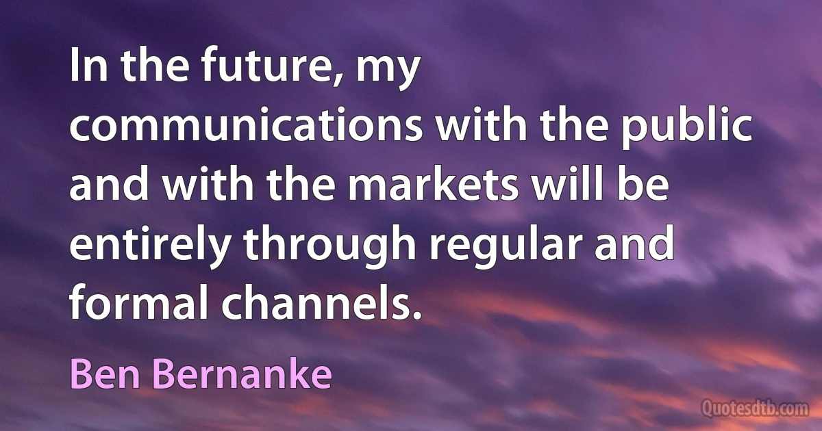 In the future, my communications with the public and with the markets will be entirely through regular and formal channels. (Ben Bernanke)