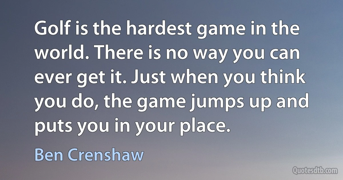 Golf is the hardest game in the world. There is no way you can ever get it. Just when you think you do, the game jumps up and puts you in your place. (Ben Crenshaw)