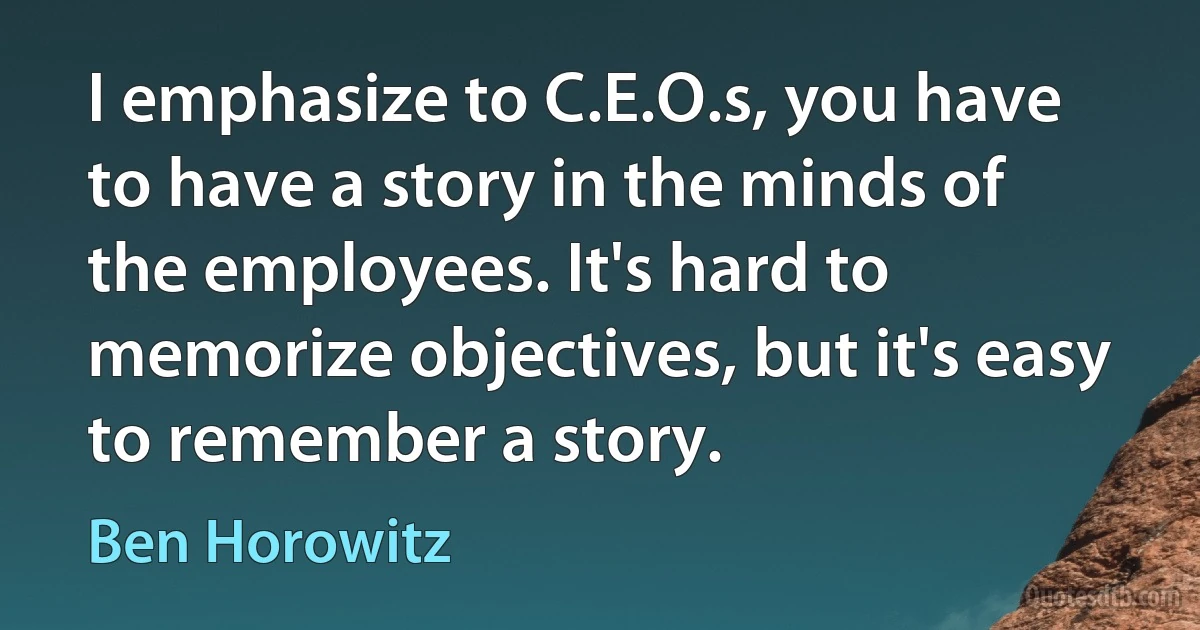 I emphasize to C.E.O.s, you have to have a story in the minds of the employees. It's hard to memorize objectives, but it's easy to remember a story. (Ben Horowitz)