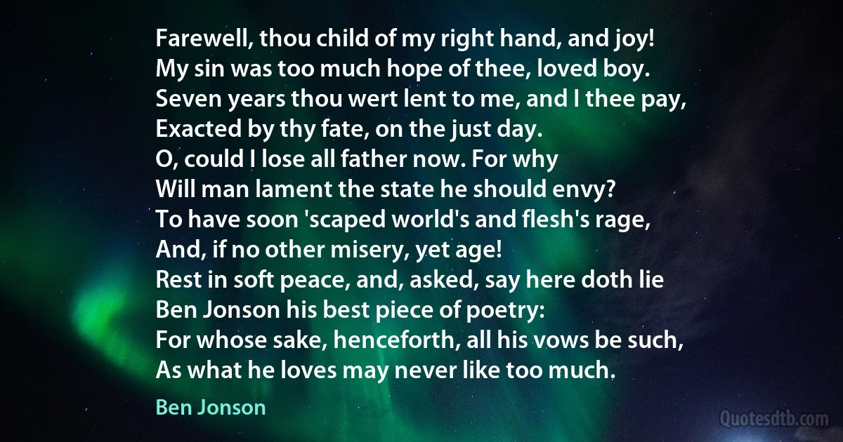 Farewell, thou child of my right hand, and joy!
My sin was too much hope of thee, loved boy.
Seven years thou wert lent to me, and I thee pay,
Exacted by thy fate, on the just day.
O, could I lose all father now. For why
Will man lament the state he should envy?
To have soon 'scaped world's and flesh's rage,
And, if no other misery, yet age!
Rest in soft peace, and, asked, say here doth lie
Ben Jonson his best piece of poetry:
For whose sake, henceforth, all his vows be such,
As what he loves may never like too much. (Ben Jonson)