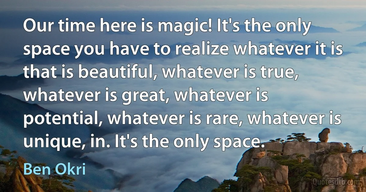 Our time here is magic! It's the only space you have to realize whatever it is that is beautiful, whatever is true, whatever is great, whatever is potential, whatever is rare, whatever is unique, in. It's the only space. (Ben Okri)