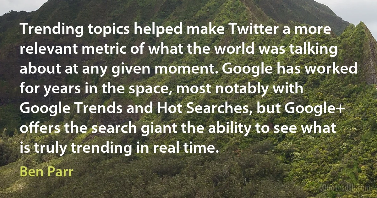 Trending topics helped make Twitter a more relevant metric of what the world was talking about at any given moment. Google has worked for years in the space, most notably with Google Trends and Hot Searches, but Google+ offers the search giant the ability to see what is truly trending in real time. (Ben Parr)