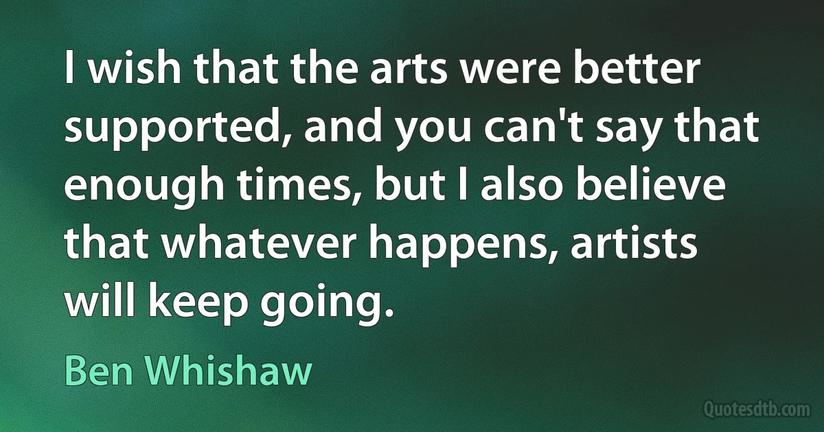 I wish that the arts were better supported, and you can't say that enough times, but I also believe that whatever happens, artists will keep going. (Ben Whishaw)