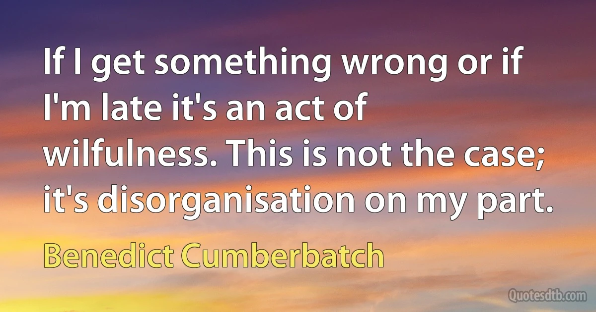 If I get something wrong or if I'm late it's an act of wilfulness. This is not the case; it's disorganisation on my part. (Benedict Cumberbatch)