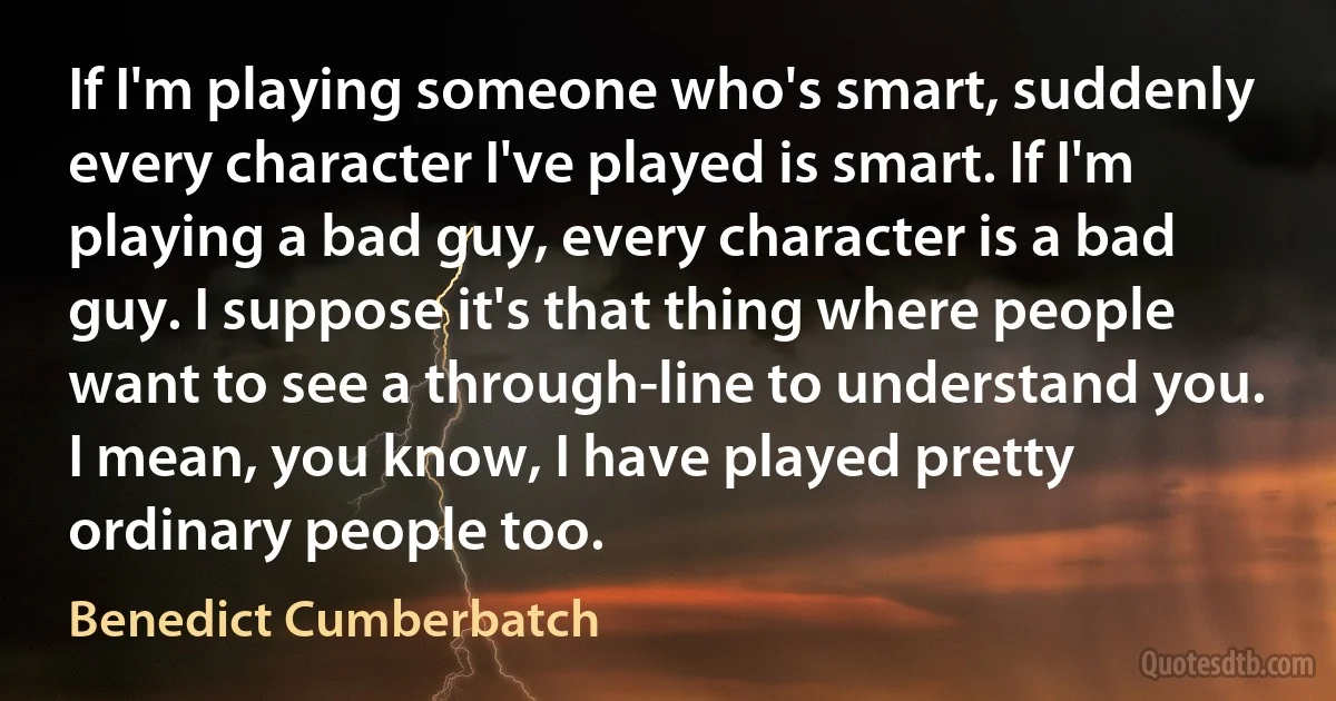 If I'm playing someone who's smart, suddenly every character I've played is smart. If I'm playing a bad guy, every character is a bad guy. I suppose it's that thing where people want to see a through-line to understand you. I mean, you know, I have played pretty ordinary people too. (Benedict Cumberbatch)