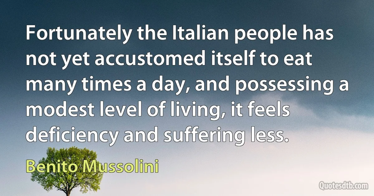 Fortunately the Italian people has not yet accustomed itself to eat many times a day, and possessing a modest level of living, it feels deficiency and suffering less. (Benito Mussolini)