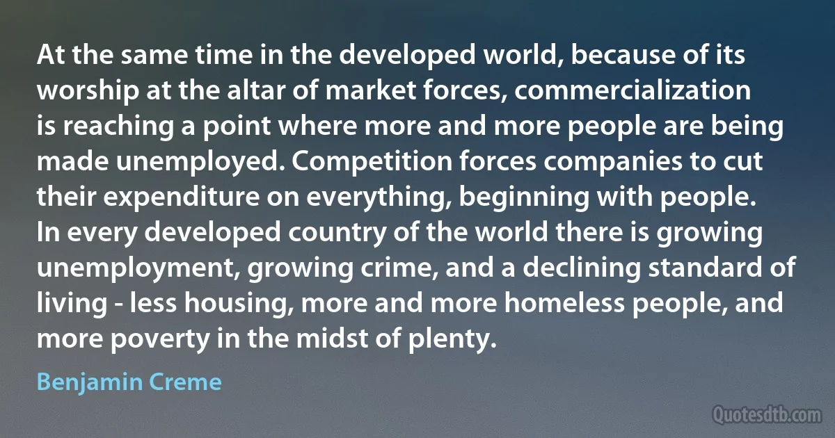 At the same time in the developed world, because of its worship at the altar of market forces, commercialization is reaching a point where more and more people are being made unemployed. Competition forces companies to cut their expenditure on everything, beginning with people. In every developed country of the world there is growing unemployment, growing crime, and a declining standard of living - less housing, more and more homeless people, and more poverty in the midst of plenty. (Benjamin Creme)