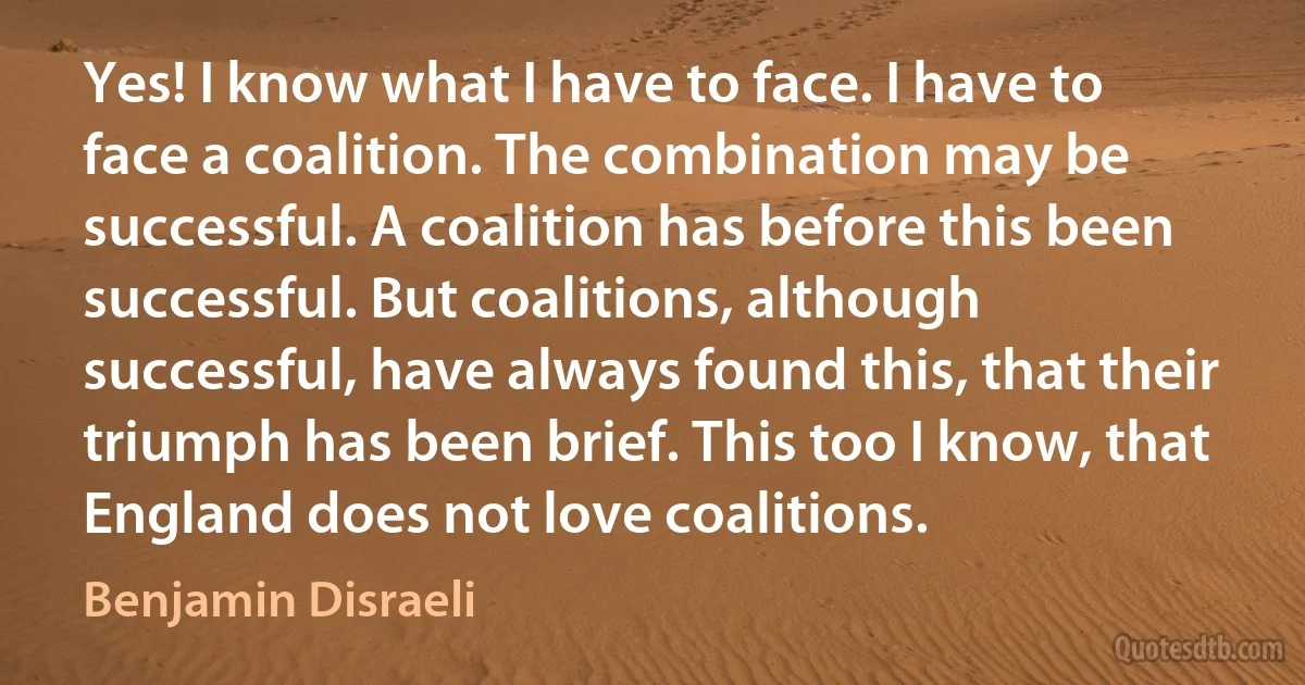 Yes! I know what I have to face. I have to face a coalition. The combination may be successful. A coalition has before this been successful. But coalitions, although successful, have always found this, that their triumph has been brief. This too I know, that England does not love coalitions. (Benjamin Disraeli)