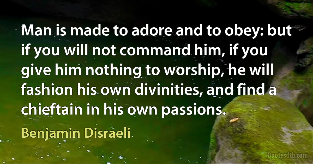 Man is made to adore and to obey: but if you will not command him, if you give him nothing to worship, he will fashion his own divinities, and find a chieftain in his own passions. (Benjamin Disraeli)