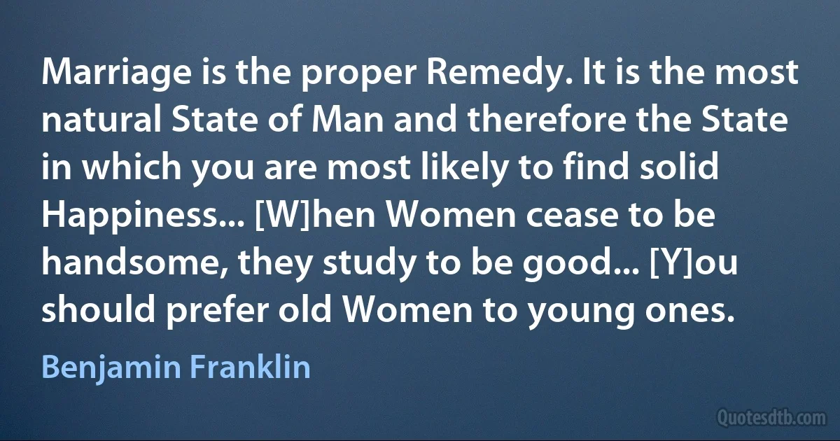 Marriage is the proper Remedy. It is the most natural State of Man and therefore the State in which you are most likely to find solid Happiness... [W]hen Women cease to be handsome, they study to be good... [Y]ou should prefer old Women to young ones. (Benjamin Franklin)