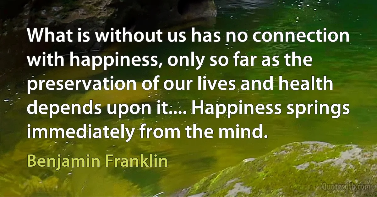 What is without us has no connection with happiness, only so far as the preservation of our lives and health depends upon it.... Happiness springs immediately from the mind. (Benjamin Franklin)