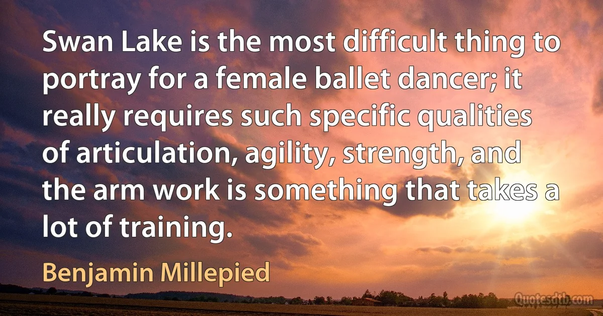 Swan Lake is the most difficult thing to portray for a female ballet dancer; it really requires such specific qualities of articulation, agility, strength, and the arm work is something that takes a lot of training. (Benjamin Millepied)