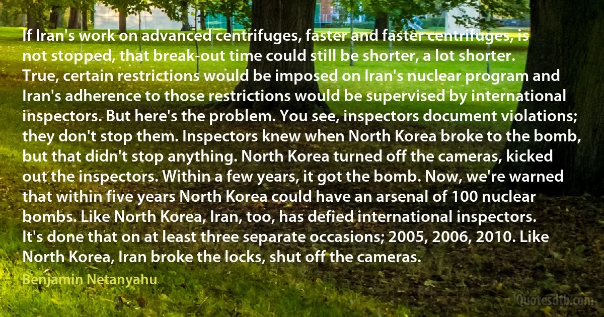 If Iran's work on advanced centrifuges, faster and faster centrifuges, is not stopped, that break-out time could still be shorter, a lot shorter. True, certain restrictions would be imposed on Iran's nuclear program and Iran's adherence to those restrictions would be supervised by international inspectors. But here's the problem. You see, inspectors document violations; they don't stop them. Inspectors knew when North Korea broke to the bomb, but that didn't stop anything. North Korea turned off the cameras, kicked out the inspectors. Within a few years, it got the bomb. Now, we're warned that within five years North Korea could have an arsenal of 100 nuclear bombs. Like North Korea, Iran, too, has defied international inspectors. It's done that on at least three separate occasions; 2005, 2006, 2010. Like North Korea, Iran broke the locks, shut off the cameras. (Benjamin Netanyahu)