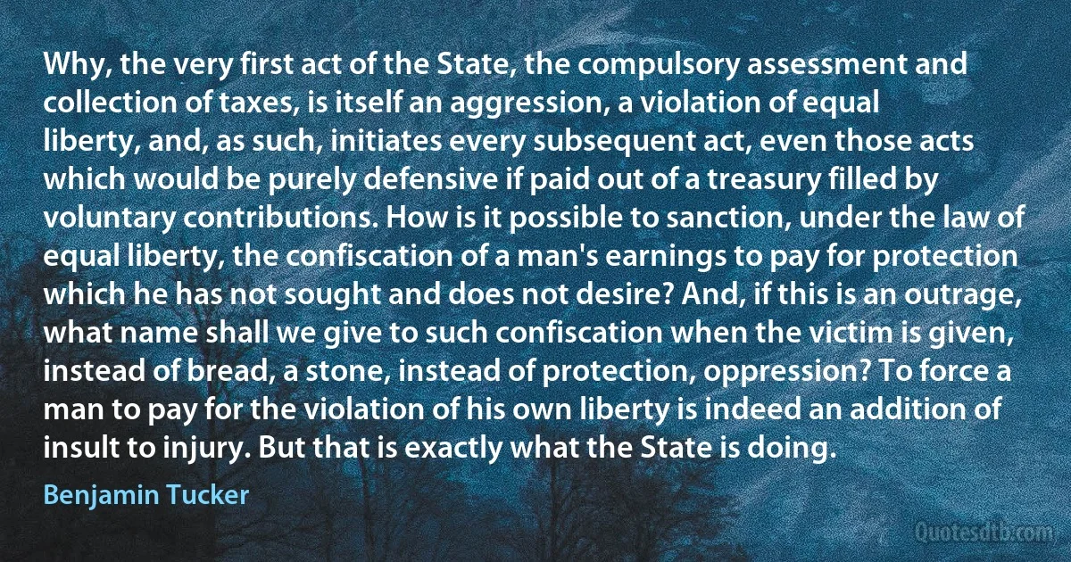 Why, the very first act of the State, the compulsory assessment and collection of taxes, is itself an aggression, a violation of equal liberty, and, as such, initiates every subsequent act, even those acts which would be purely defensive if paid out of a treasury filled by voluntary contributions. How is it possible to sanction, under the law of equal liberty, the confiscation of a man's earnings to pay for protection which he has not sought and does not desire? And, if this is an outrage, what name shall we give to such confiscation when the victim is given, instead of bread, a stone, instead of protection, oppression? To force a man to pay for the violation of his own liberty is indeed an addition of insult to injury. But that is exactly what the State is doing. (Benjamin Tucker)