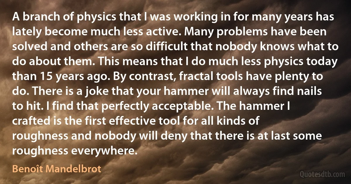 A branch of physics that I was working in for many years has lately become much less active. Many problems have been solved and others are so difficult that nobody knows what to do about them. This means that I do much less physics today than 15 years ago. By contrast, fractal tools have plenty to do. There is a joke that your hammer will always find nails to hit. I find that perfectly acceptable. The hammer I crafted is the first effective tool for all kinds of roughness and nobody will deny that there is at last some roughness everywhere. (Benoît Mandelbrot)