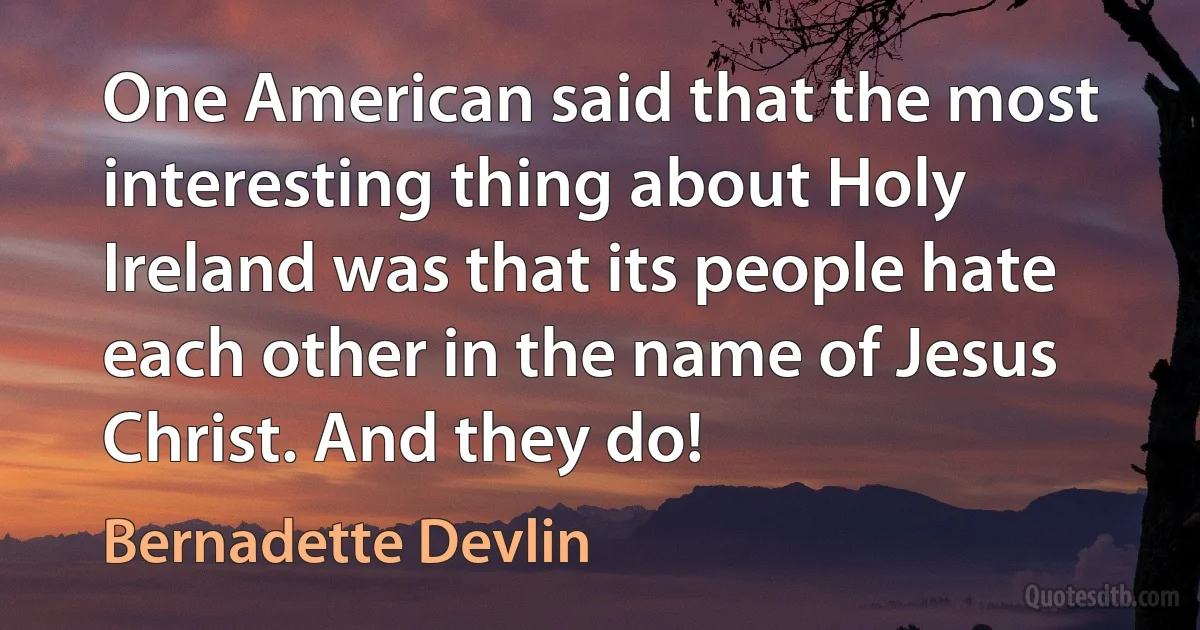 One American said that the most interesting thing about Holy Ireland was that its people hate each other in the name of Jesus Christ. And they do! (Bernadette Devlin)