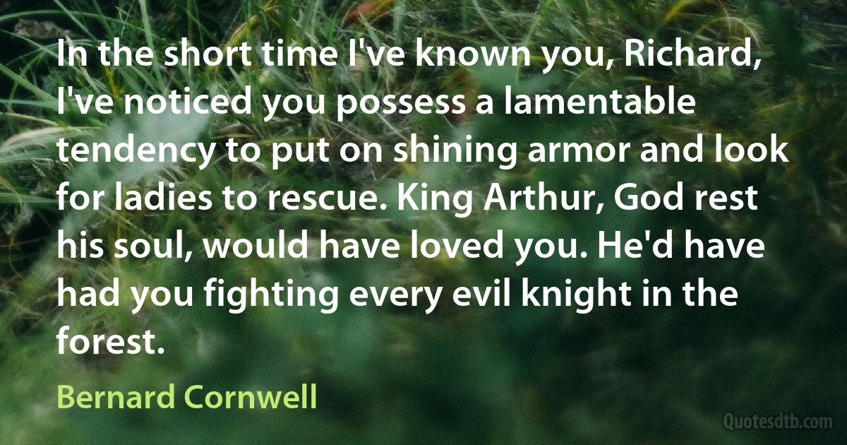 In the short time I've known you, Richard, I've noticed you possess a lamentable tendency to put on shining armor and look for ladies to rescue. King Arthur, God rest his soul, would have loved you. He'd have had you fighting every evil knight in the forest. (Bernard Cornwell)