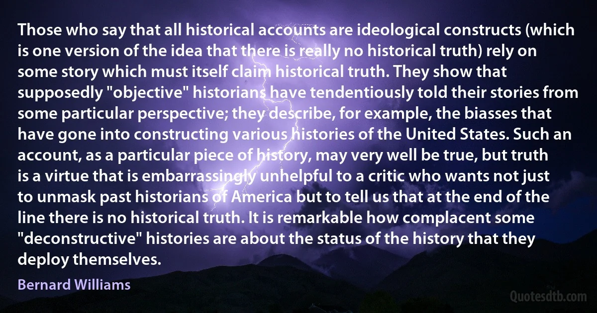 Those who say that all historical accounts are ideological constructs (which is one version of the idea that there is really no historical truth) rely on some story which must itself claim historical truth. They show that supposedly "objective" historians have tendentiously told their stories from some particular perspective; they describe, for example, the biasses that have gone into constructing various histories of the United States. Such an account, as a particular piece of history, may very well be true, but truth is a virtue that is embarrassingly unhelpful to a critic who wants not just to unmask past historians of America but to tell us that at the end of the line there is no historical truth. It is remarkable how complacent some "deconstructive" histories are about the status of the history that they deploy themselves. (Bernard Williams)