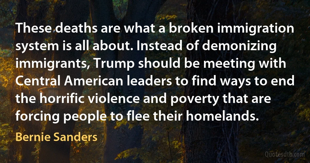 These deaths are what a broken immigration system is all about. Instead of demonizing immigrants, Trump should be meeting with Central American leaders to find ways to end the horrific violence and poverty that are forcing people to flee their homelands. (Bernie Sanders)