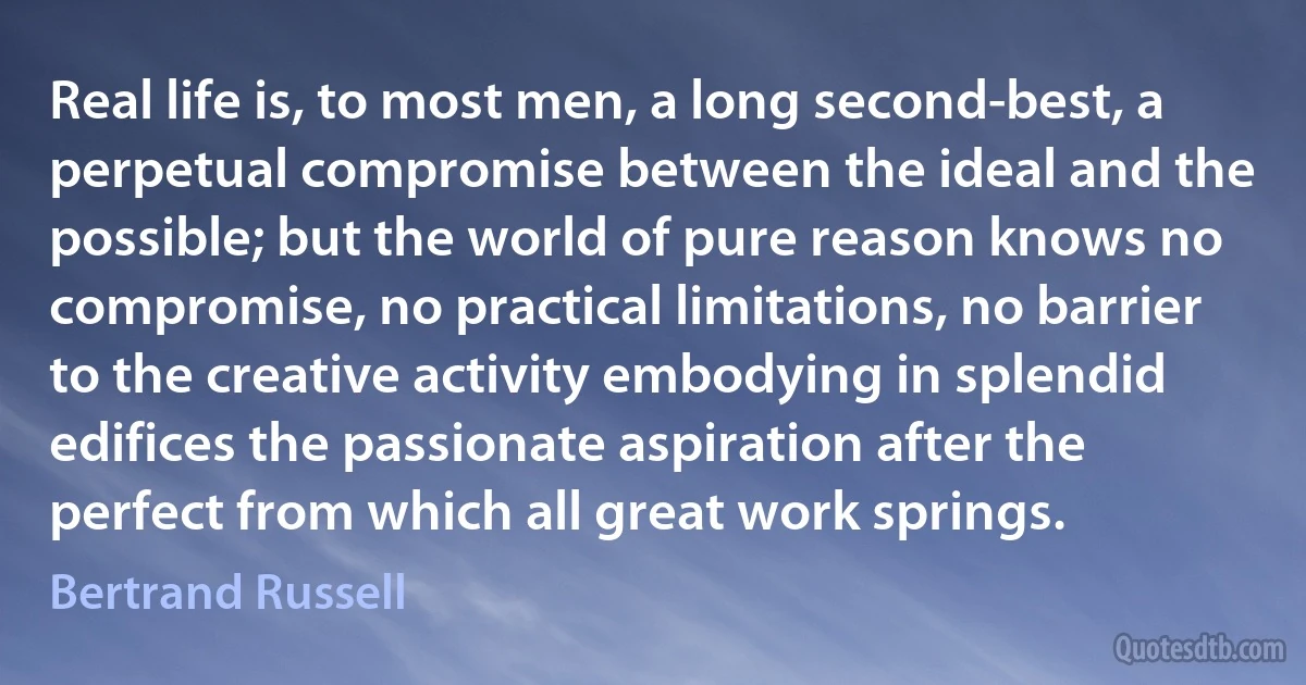 Real life is, to most men, a long second-best, a perpetual compromise between the ideal and the possible; but the world of pure reason knows no compromise, no practical limitations, no barrier to the creative activity embodying in splendid edifices the passionate aspiration after the perfect from which all great work springs. (Bertrand Russell)