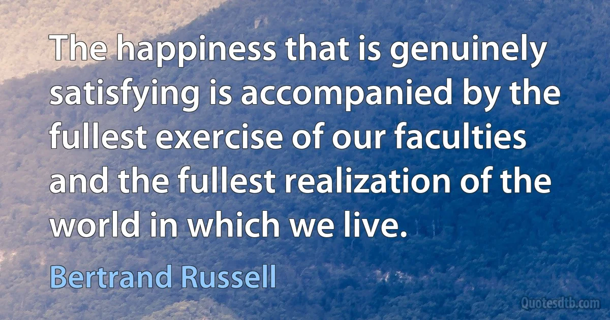 The happiness that is genuinely satisfying is accompanied by the fullest exercise of our faculties and the fullest realization of the world in which we live. (Bertrand Russell)