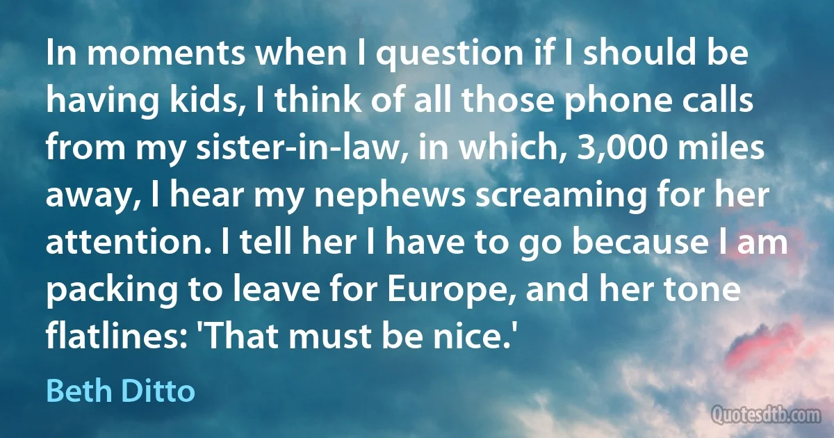 In moments when I question if I should be having kids, I think of all those phone calls from my sister-in-law, in which, 3,000 miles away, I hear my nephews screaming for her attention. I tell her I have to go because I am packing to leave for Europe, and her tone flatlines: 'That must be nice.' (Beth Ditto)