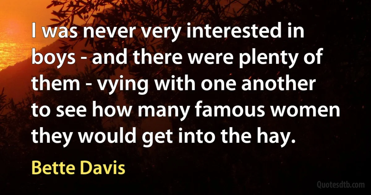 I was never very interested in boys - and there were plenty of them - vying with one another to see how many famous women they would get into the hay. (Bette Davis)