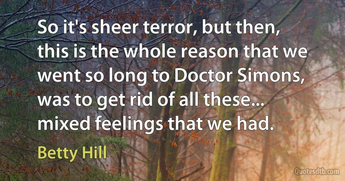 So it's sheer terror, but then, this is the whole reason that we went so long to Doctor Simons, was to get rid of all these... mixed feelings that we had. (Betty Hill)