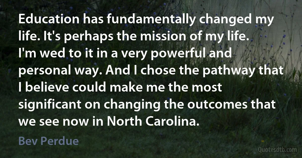 Education has fundamentally changed my life. It's perhaps the mission of my life. I'm wed to it in a very powerful and personal way. And I chose the pathway that I believe could make me the most significant on changing the outcomes that we see now in North Carolina. (Bev Perdue)