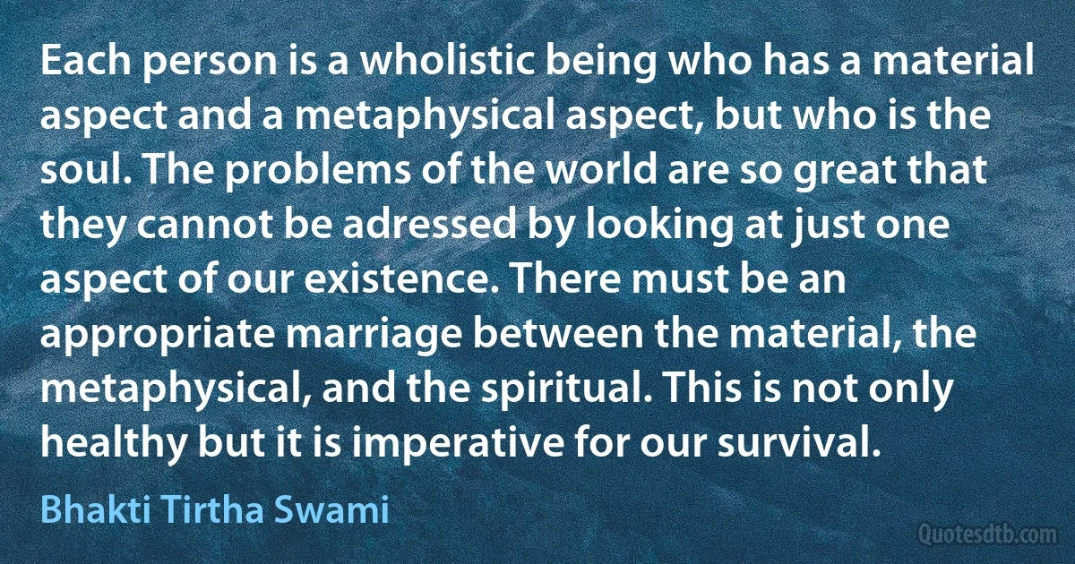 Each person is a wholistic being who has a material aspect and a metaphysical aspect, but who is the soul. The problems of the world are so great that they cannot be adressed by looking at just one aspect of our existence. There must be an appropriate marriage between the material, the metaphysical, and the spiritual. This is not only healthy but it is imperative for our survival. (Bhakti Tirtha Swami)