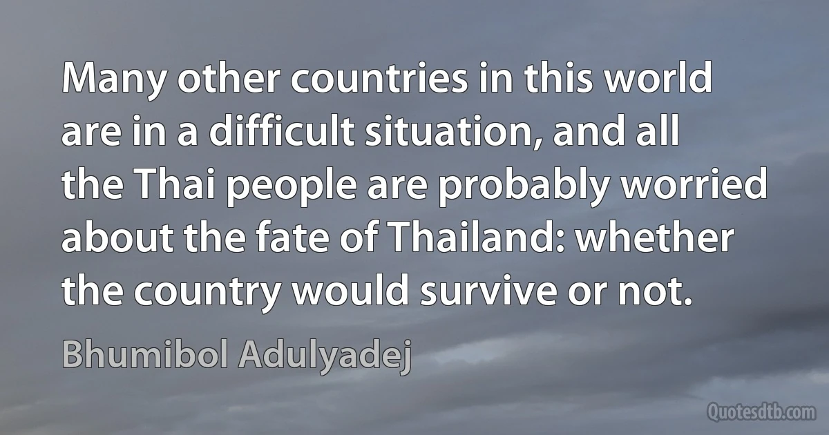 Many other countries in this world are in a difficult situation, and all the Thai people are probably worried about the fate of Thailand: whether the country would survive or not. (Bhumibol Adulyadej)